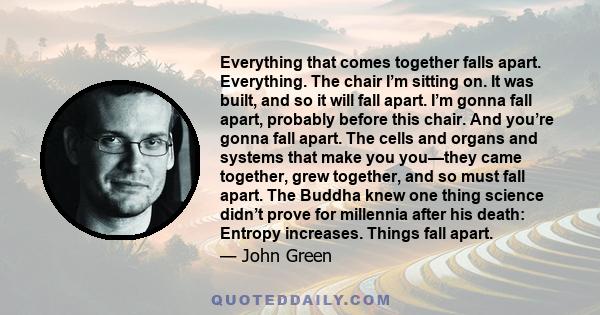 Everything that comes together falls apart. Everything. The chair I’m sitting on. It was built, and so it will fall apart. I’m gonna fall apart, probably before this chair. And you’re gonna fall apart. The cells and
