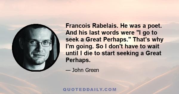 Francois Rabelais. He was a poet. And his last words were I go to seek a Great Perhaps. That's why I'm going. So I don't have to wait until I die to start seeking a Great Perhaps.