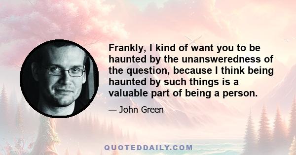 Frankly, I kind of want you to be haunted by the unansweredness of the question, because I think being haunted by such things is a valuable part of being a person.