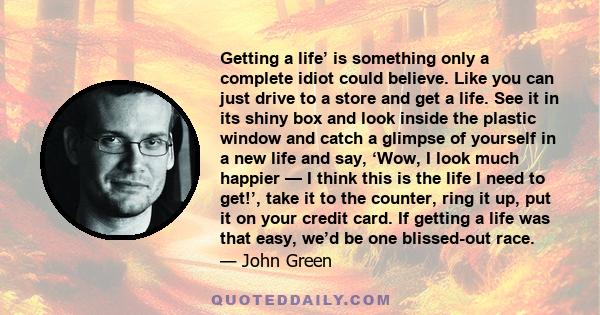 Getting a life’ is something only a complete idiot could believe. Like you can just drive to a store and get a life. See it in its shiny box and look inside the plastic window and catch a glimpse of yourself in a new