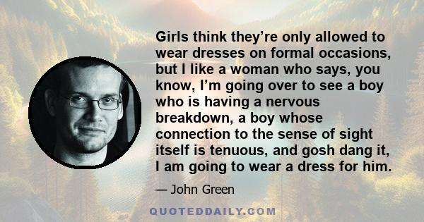 Girls think they’re only allowed to wear dresses on formal occasions, but I like a woman who says, you know, I’m going over to see a boy who is having a nervous breakdown, a boy whose connection to the sense of sight