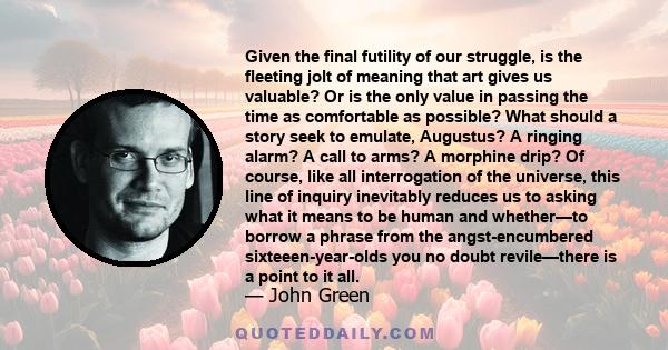 Given the final futility of our struggle, is the fleeting jolt of meaning that art gives us valuable? Or is the only value in passing the time as comfortable as possible? What should a story seek to emulate, Augustus? A 