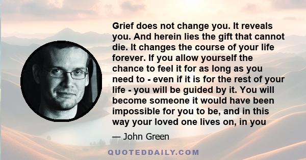 Grief does not change you. It reveals you. And herein lies the gift that cannot die. It changes the course of your life forever. If you allow yourself the chance to feel it for as long as you need to - even if it is for 