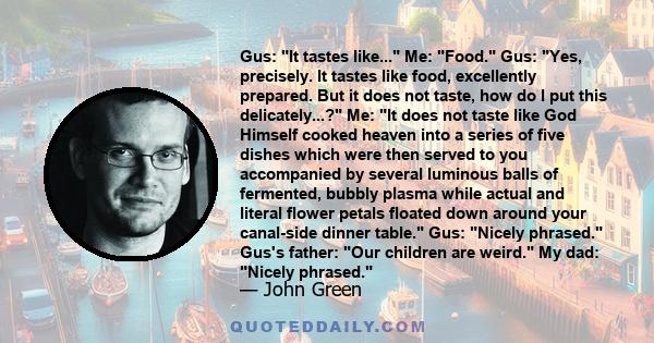 Gus: It tastes like... Me: Food. Gus: Yes, precisely. It tastes like food, excellently prepared. But it does not taste, how do I put this delicately...? Me: It does not taste like God Himself cooked heaven into a series 