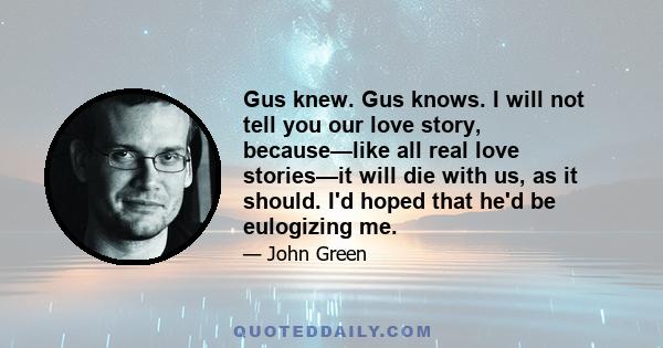 Gus knew. Gus knows. I will not tell you our love story, because—like all real love stories—it will die with us, as it should. I'd hoped that he'd be eulogizing me.