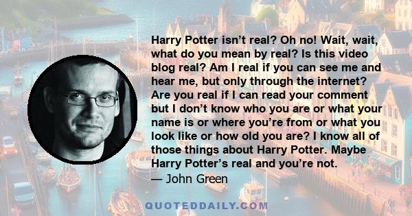 Harry Potter isn’t real? Oh no! Wait, wait, what do you mean by real? Is this video blog real? Am I real if you can see me and hear me, but only through the internet? Are you real if I can read your comment but I don’t