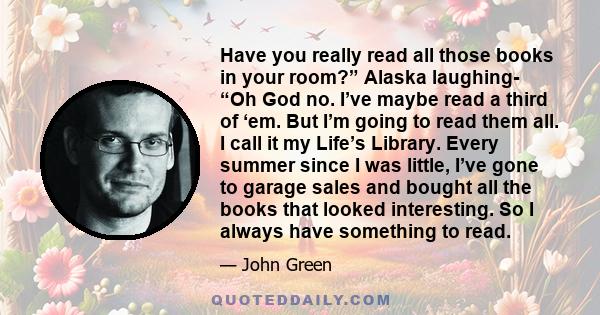 Have you really read all those books in your room?” Alaska laughing- “Oh God no. I’ve maybe read a third of ‘em. But I’m going to read them all. I call it my Life’s Library. Every summer since I was little, I’ve gone to 