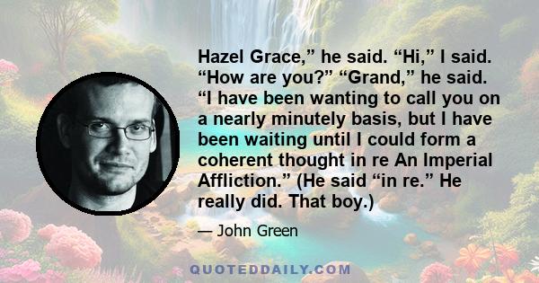 Hazel Grace,” he said. “Hi,” I said. “How are you?” “Grand,” he said. “I have been wanting to call you on a nearly minutely basis, but I have been waiting until I could form a coherent thought in re An Imperial