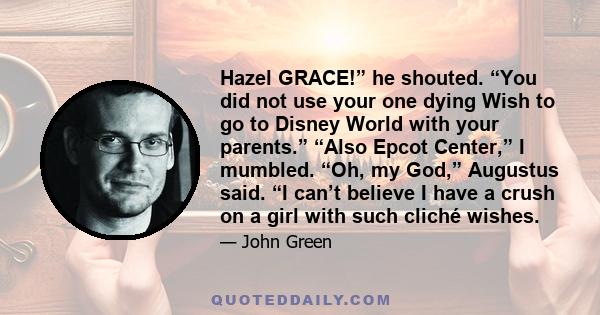 Hazel GRACE!” he shouted. “You did not use your one dying Wish to go to Disney World with your parents.” “Also Epcot Center,” I mumbled. “Oh, my God,” Augustus said. “I can’t believe I have a crush on a girl with such