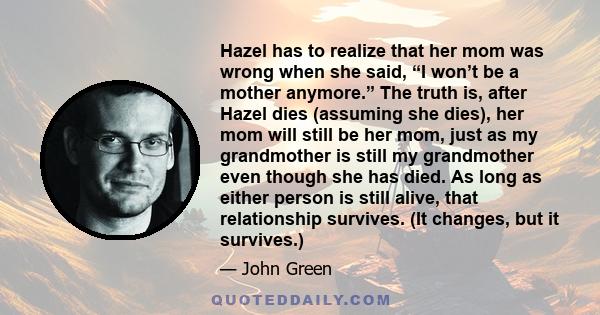 Hazel has to realize that her mom was wrong when she said, “I won’t be a mother anymore.” The truth is, after Hazel dies (assuming she dies), her mom will still be her mom, just as my grandmother is still my grandmother 