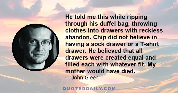 He told me this while ripping through his duffel bag, throwing clothes into drawers with reckless abandon. Chip did not believe in having a sock drawer or a T-shirt drawer. He believed that all drawers were created