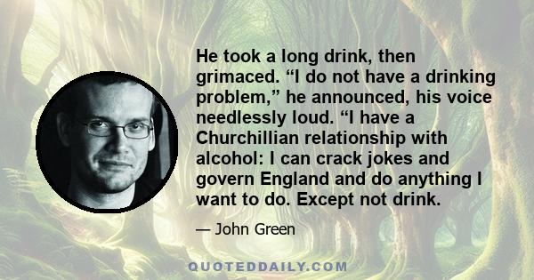 He took a long drink, then grimaced. “I do not have a drinking problem,” he announced, his voice needlessly loud. “I have a Churchillian relationship with alcohol: I can crack jokes and govern England and do anything I