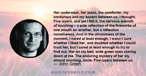 Her underwear, her jeans, the comforter, my corduroys and my boxers between us, I thought. Five layers, and yet I felt it, the nervous warmth of touching – a pale reflection of the fireworks of one mouth on another, but 