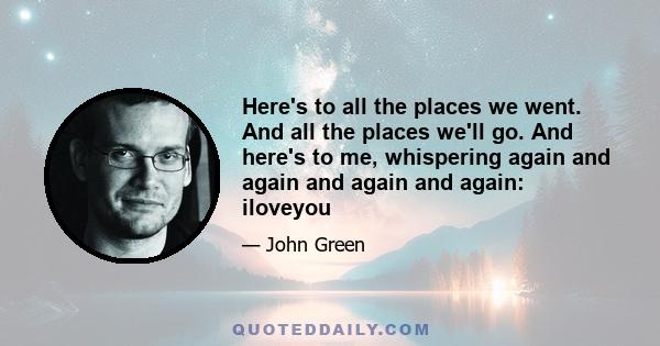 Here's to all the places we went. And all the places we'll go. And here's to me, whispering again and again and again and again: iloveyou