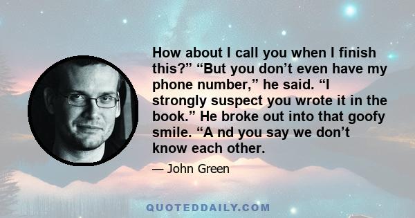 How about I call you when I finish this?” “But you don’t even have my phone number,” he said. “I strongly suspect you wrote it in the book.” He broke out into that goofy smile. “A nd you say we don’t know each other.