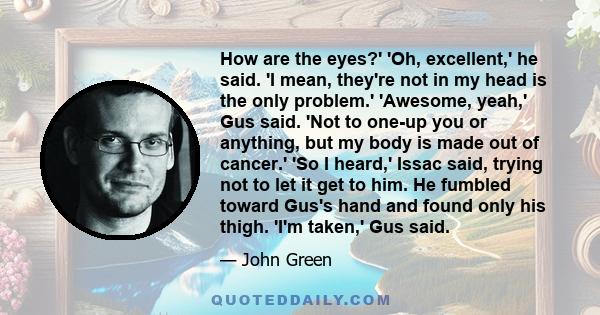 How are the eyes?' 'Oh, excellent,' he said. 'I mean, they're not in my head is the only problem.' 'Awesome, yeah,' Gus said. 'Not to one-up you or anything, but my body is made out of cancer.' 'So I heard,' Issac said, 