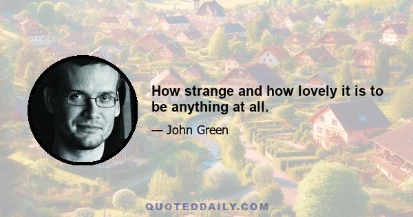 How strange and how lovely it is to be anything at all.