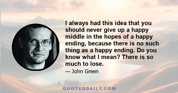 I always had this idea that you should never give up a happy middle in the hopes of a happy ending, because there is no such thing as a happy ending. Do you know what I mean? There is so much to lose.