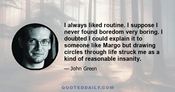 I always liked routine. I suppose I never found boredom very boring. I doubted I could explain it to someone like Margo but drawing circles through life struck me as a kind of reasonable insanity.