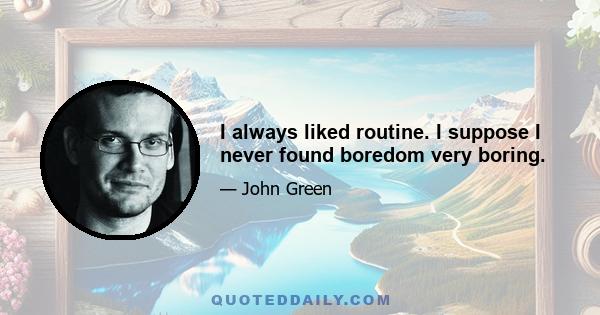 I always liked routine. I suppose I never found boredom very boring.