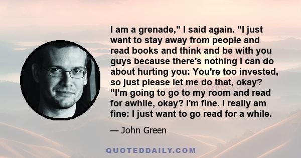 I am a grenade, I said again. I just want to stay away from people and read books and think and be with you guys because there's nothing I can do about hurting you: You're too invested, so just please let me do that,