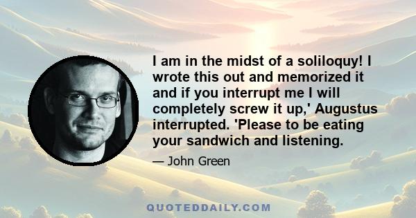 I am in the midst of a soliloquy! I wrote this out and memorized it and if you interrupt me I will completely screw it up,' Augustus interrupted. 'Please to be eating your sandwich and listening.