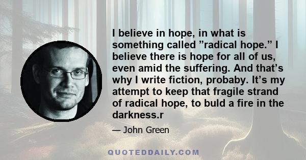 I believe in hope, in what is something called ”radical hope.” I believe there is hope for all of us, even amid the suffering. And that’s why I write fiction, probaby. It’s my attempt to keep that fragile strand of