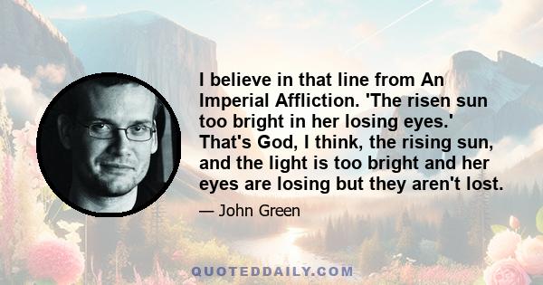 I believe in that line from An Imperial Affliction. 'The risen sun too bright in her losing eyes.' That's God, I think, the rising sun, and the light is too bright and her eyes are losing but they aren't lost.