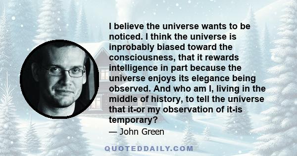 I believe the universe wants to be noticed. I think the universe is inprobably biased toward the consciousness, that it rewards intelligence in part because the universe enjoys its elegance being observed. And who am I, 