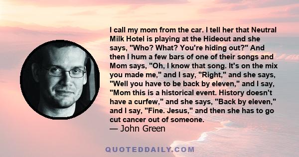 I call my mom from the car. I tell her that Neutral Milk Hotel is playing at the Hideout and she says, Who? What? You're hiding out? And then I hum a few bars of one of their songs and Mom says, Oh, I know that song.