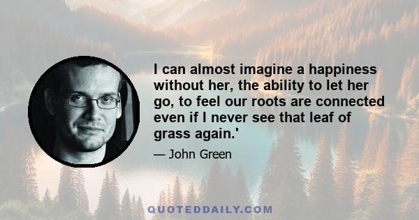 I can almost imagine a happiness without her, the ability to let her go, to feel our roots are connected even if I never see that leaf of grass again.'