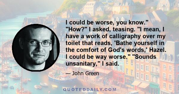 I could be worse, you know. How? I asked, teasing. I mean, I have a work of calligraphy over my toilet that reads, 'Bathe yourself in the comfort of God's words,' Hazel. I could be way worse. Sounds unsanitary, I said.