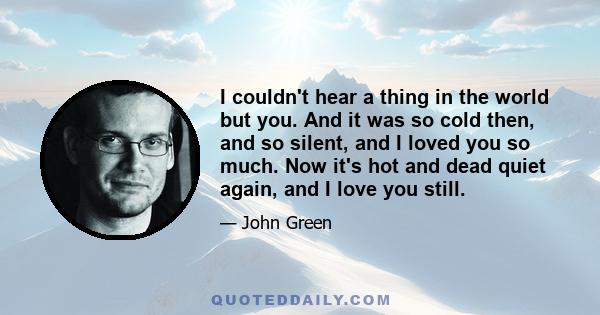 I couldn't hear a thing in the world but you. And it was so cold then, and so silent, and I loved you so much. Now it's hot and dead quiet again, and I love you still.