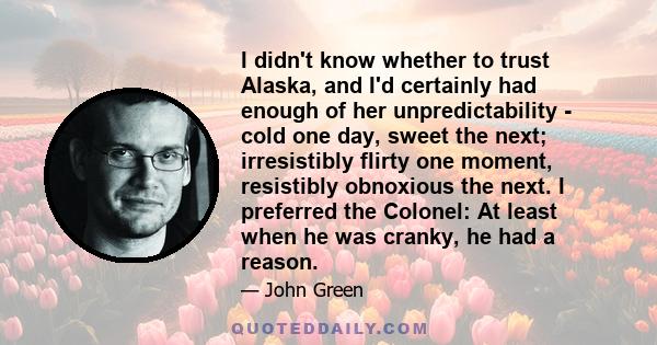 I didn't know whether to trust Alaska, and I'd certainly had enough of her unpredictability - cold one day, sweet the next; irresistibly flirty one moment, resistibly obnoxious the next. I preferred the Colonel: At