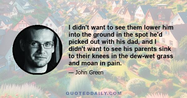 I didn't want to see them lower him into the ground in the spot he'd picked out with his dad, and I didn't want to see his parents sink to their knees in the dew-wet grass and moan in pain.