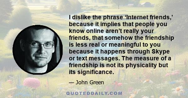 I dislike the phrase ‘Internet friends,’ because it implies that people you know online aren’t really your friends, that somehow the friendship is less real or meaningful to you because it happens through Skype or text