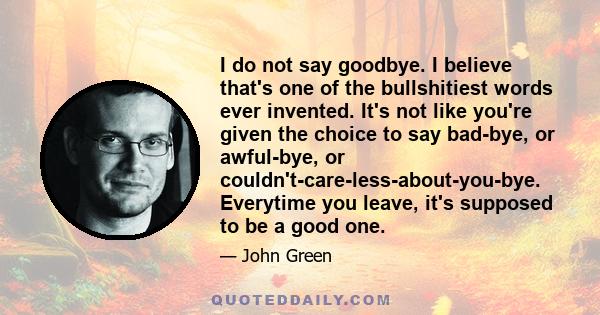 I do not say goodbye. I believe that's one of the bullshitiest words ever invented. It's not like you're given the choice to say bad-bye, or awful-bye, or couldn't-care-less-about-you-bye. Everytime you leave, it's