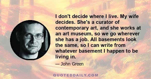 I don't decide where I live. My wife decides. She's a curator of contemporary art, and she works at an art museum, so we go wherever she has a job. All basements look the same, so I can write from whatever basement I