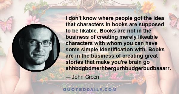 I don't know where people got the idea that characters in books are supposed to be likable. Books are not in the business of creating merely likeable characters with whom you can have some simple identification with.