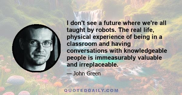 I don't see a future where we're all taught by robots. The real life, physical experience of being in a classroom and having conversations with knowledgeable people is immeasurably valuable and irreplaceable.