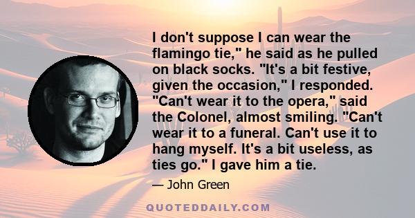 I don't suppose I can wear the flamingo tie, he said as he pulled on black socks. It's a bit festive, given the occasion, I responded. Can't wear it to the opera, said the Colonel, almost smiling. Can't wear it to a