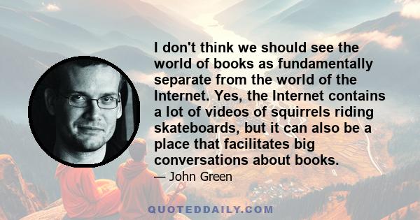 I don't think we should see the world of books as fundamentally separate from the world of the Internet. Yes, the Internet contains a lot of videos of squirrels riding skateboards, but it can also be a place that