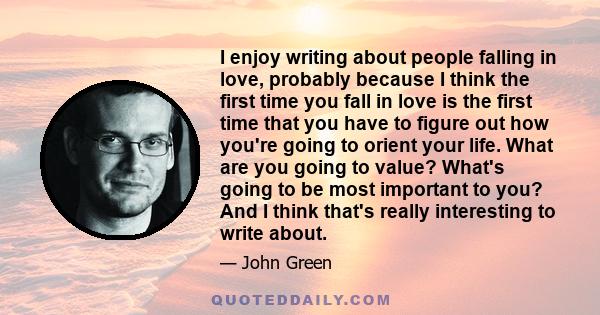 I enjoy writing about people falling in love, probably because I think the first time you fall in love is the first time that you have to figure out how you're going to orient your life. What are you going to value?