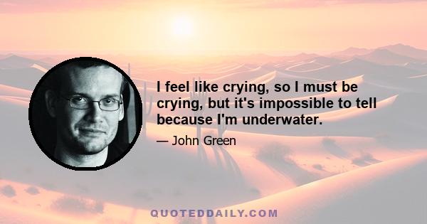 I feel like crying, so I must be crying, but it's impossible to tell because I'm underwater.