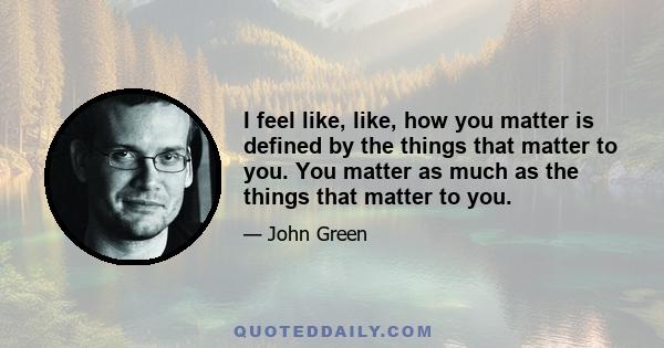 I feel like, like, how you matter is defined by the things that matter to you. You matter as much as the things that matter to you.