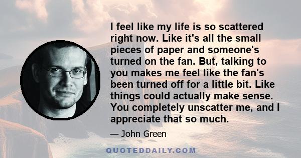 I feel like my life is so scattered right now. Like it's all the small pieces of paper and someone's turned on the fan. But, talking to you makes me feel like the fan's been turned off for a little bit. Like things