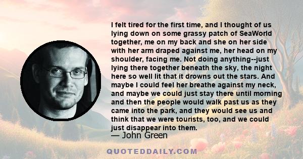 I felt tired for the first time, and I thought of us lying down on some grassy patch of SeaWorld together, me on my back and she on her side with her arm draped against me, her head on my shoulder, facing me. Not doing