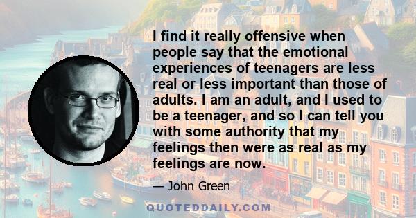 I find it really offensive when people say that the emotional experiences of teenagers are less real or less important than those of adults. I am an adult, and I used to be a teenager, and so I can tell you with some