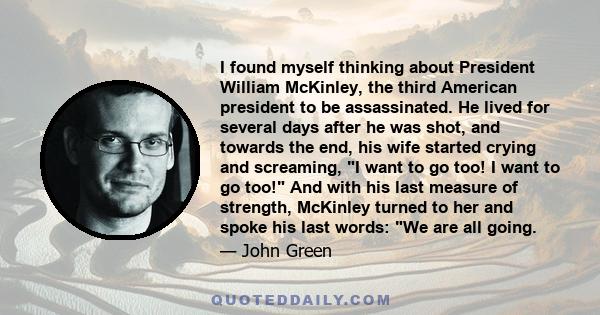 I found myself thinking about President William McKinley, the third American president to be assassinated. He lived for several days after he was shot, and towards the end, his wife started crying and screaming, I want