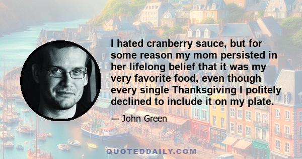 I hated cranberry sauce, but for some reason my mom persisted in her lifelong belief that it was my very favorite food, even though every single Thanksgiving I politely declined to include it on my plate.